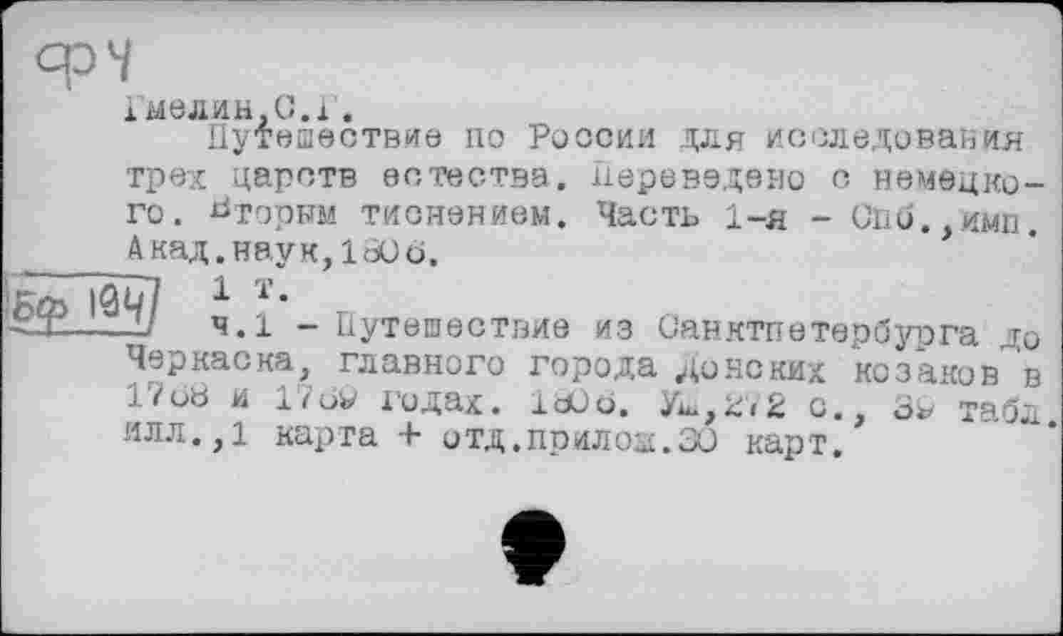 ﻿срЧ
імелин,С.і.
Путешествие по России для исследования трех царств естества. Переведено с немецкого. НторЫМ тиснением. Часть 1-я - Спи. ими. Акад.наук, ItOö. , "
4.1 - Путешествие из Санктпвтербурга до Черкаска, главного города донских Козаков в 17о8 и 176w годах. let) о. Уш, 27 2 о., табл илл.,1 карта + отд.прилов.30 карт.